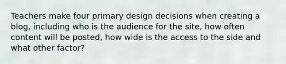 Teachers make four primary design decisions when creating a blog, including who is the audience for the site, how often content will be posted, how wide is the access to the side and what other factor?