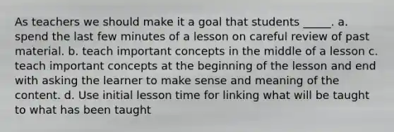 As teachers we should make it a goal that students _____. a. spend the last few minutes of a lesson on careful review of past material. b. teach important concepts in the middle of a lesson c. teach important concepts at the beginning of the lesson and end with asking the learner to make sense and meaning of the content. d. Use initial lesson time for linking what will be taught to what has been taught