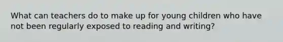 What can teachers do to make up for young children who have not been regularly exposed to reading and writing?