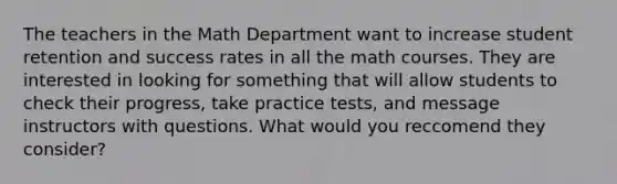 The teachers in the Math Department want to increase student retention and success rates in all the math courses. They are interested in looking for something that will allow students to check their progress, take practice tests, and message instructors with questions. What would you reccomend they consider?