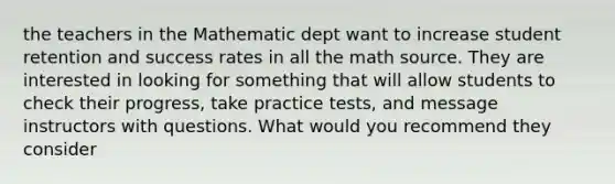 the teachers in the Mathematic dept want to increase student retention and success rates in all the math source. They are interested in looking for something that will allow students to check their progress, take practice tests, and message instructors with questions. What would you recommend they consider