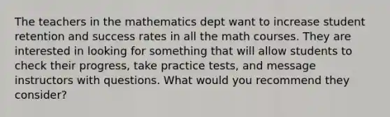 The teachers in the mathematics dept want to increase student retention and success rates in all the math courses. They are interested in looking for something that will allow students to check their progress, take practice tests, and message instructors with questions. What would you recommend they consider?