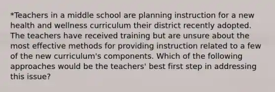 *Teachers in a middle school are planning instruction for a new health and wellness curriculum their district recently adopted. The teachers have received training but are unsure about the most effective methods for providing instruction related to a few of the new curriculum's components. Which of the following approaches would be the teachers' best first step in addressing this issue?