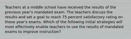 Teachers at a middle school have received the results of the previous year's mandated exam. The teachers discuss the results and set a goal to reach 75 percent satisfactory rating on these year's exams. Which of the following initial strategies will most effectively enable teachers to use the results of mandated exams to improve instruction?