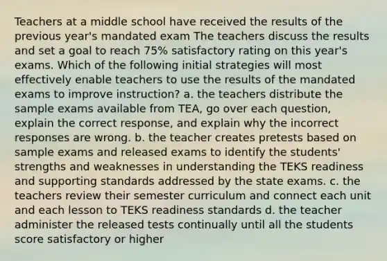 Teachers at a middle school have received the results of the previous year's mandated exam The teachers discuss the results and set a goal to reach 75% satisfactory rating on this year's exams. Which of the following initial strategies will most effectively enable teachers to use the results of the mandated exams to improve instruction? a. the teachers distribute the sample exams available from TEA, go over each question, explain the correct response, and explain why the incorrect responses are wrong. b. the teacher creates pretests based on sample exams and released exams to identify the students' strengths and weaknesses in understanding the TEKS readiness and supporting standards addressed by the state exams. c. the teachers review their semester curriculum and connect each unit and each lesson to TEKS readiness standards d. the teacher administer the released tests continually until all the students score satisfactory or higher