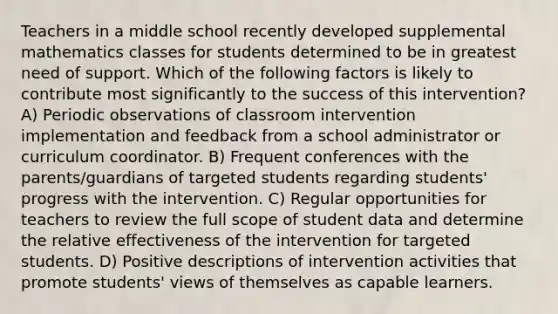 Teachers in a middle school recently developed supplemental mathematics classes for students determined to be in greatest need of support. Which of the following factors is likely to contribute most significantly to the success of this intervention? A) Periodic observations of classroom intervention implementation and feedback from a school administrator or curriculum coordinator. B) Frequent conferences with the parents/guardians of targeted students regarding students' progress with the intervention. C) Regular opportunities for teachers to review the full scope of student data and determine the relative effectiveness of the intervention for targeted students. D) Positive descriptions of intervention activities that promote students' views of themselves as capable learners.