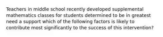 Teachers in middle school recently developed supplemental mathematics classes for students determined to be in greatest need a support which of the following factors is likely to contribute most significantly to the success of this intervention?