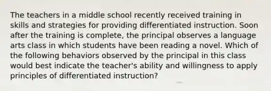 The teachers in a middle school recently received training in skills and strategies for providing differentiated instruction. Soon after the training is complete, the principal observes a language arts class in which students have been reading a novel. Which of the following behaviors observed by the principal in this class would best indicate the teacher's ability and willingness to apply principles of differentiated instruction?