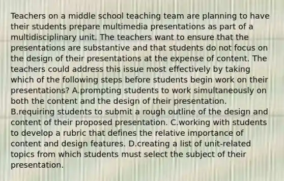 Teachers on a middle school teaching team are planning to have their students prepare multimedia presentations as part of a multidisciplinary unit. The teachers want to ensure that the presentations are substantive and that students do not focus on the design of their presentations at the expense of content. The teachers could address this issue most effectively by taking which of the following steps before students begin work on their presentations? A.prompting students to work simultaneously on both the content and the design of their presentation. B.requiring students to submit a rough outline of the design and content of their proposed presentation. C.working with students to develop a rubric that defines the relative importance of content and design features. D.creating a list of unit-related topics from which students must select the subject of their presentation.