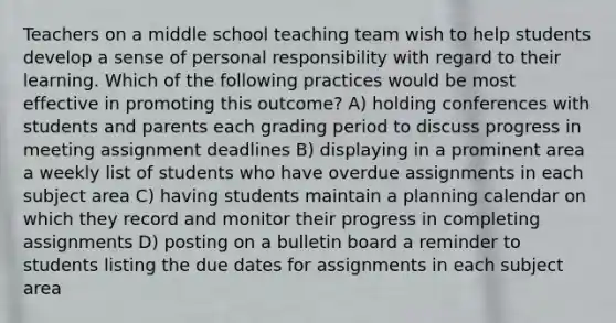 Teachers on a middle school teaching team wish to help students develop a sense of personal responsibility with regard to their learning. Which of the following practices would be most effective in promoting this outcome? A) holding conferences with students and parents each grading period to discuss progress in meeting assignment deadlines B) displaying in a prominent area a weekly list of students who have overdue assignments in each subject area C) having students maintain a planning calendar on which they record and monitor their progress in completing assignments D) posting on a bulletin board a reminder to students listing the due dates for assignments in each subject area