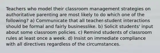 Teachers who model their classroom management strategies on authoritative parenting are most likely to do which one of the following? a) Communicate that all teacher-student interactions should be formal and fairly businesslike. b) Solicit students' input about some classroom policies. c) Remind students of classroom rules at least once a week. d) Insist on immediate compliance with all directives regardless of the circumstances.