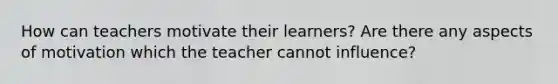 How can teachers motivate their learners? Are there any aspects of motivation which the teacher cannot influence?