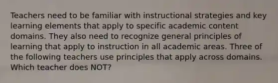 Teachers need to be familiar with instructional strategies and key learning elements that apply to specific academic content domains. They also need to recognize general principles of learning that apply to instruction in all academic areas. Three of the following teachers use principles that apply across domains. Which teacher does NOT?