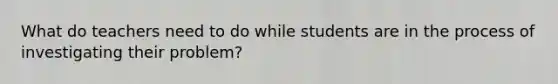 What do teachers need to do while students are in the process of investigating their problem?