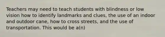 Teachers may need to teach students with blindness or low vision how to identify landmarks and clues, the use of an indoor and outdoor cane, how to cross streets, and the use of transportation. This would be a(n)