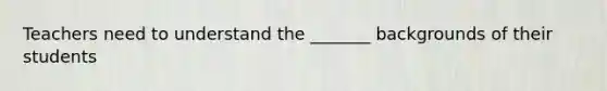 Teachers need to understand the _______ backgrounds of their students