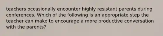 teachers occasionally encounter highly resistant parents during conferences. Which of the following is an appropriate step the teacher can make to encourage a more productive conversation with the parents?