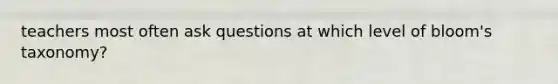 teachers most often ask questions at which level of bloom's taxonomy?