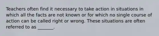 Teachers often find it necessary to take action in situations in which all the facts are not known or for which no single course of action can be called right or wrong. These situations are often referred to as _______.