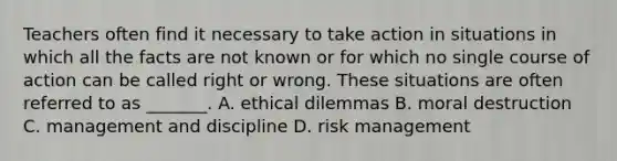 Teachers often find it necessary to take action in situations in which all the facts are not known or for which no single course of action can be called right or wrong. These situations are often referred to as _______. A. ethical dilemmas B. moral destruction C. management and discipline D. risk management