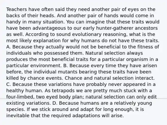 Teachers have often said they need another pair of eyes on the backs of their heads. And another pair of hands would come in handy in many situation. You can imagine that these traits would have been advantageous to our early hunter-gatherer ancestors as well. According to sound evolutionary reasoning, what is the most likely explanation for why humans do not have these traits. A. Because they actually would not be beneficial to the fitness of individuals who possessed them. Natural selection always produces the most beneficial traits for a particular organism in a particular environment. B. Because every time they have arisen before, the individual mutants bearing these traits have been killed by chance events. Chance and natural selection interact. C. Because these variations have probably never appeared in a healthy human. As tetrapods we are pretty much stuck with a four-limbed, two eyed body plan; natural selection can only edit existing variations. D. Because humans are a relatively young species. If we stick around and adapt for long enough, it is inevitable that the required adaptations will arise.