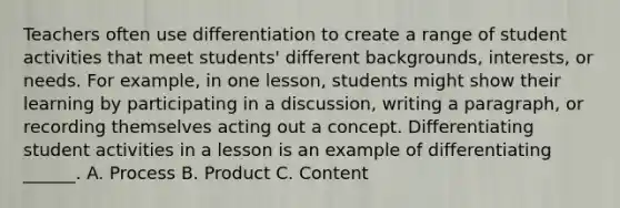 Teachers often use differentiation to create a range of student activities that meet students' different backgrounds, interests, or needs. For example, in one lesson, students might show their learning by participating in a discussion, writing a paragraph, or recording themselves acting out a concept. Differentiating student activities in a lesson is an example of differentiating ______. A. Process B. Product C. Content