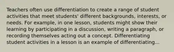 Teachers often use differentiation to create a range of student activities that meet students' different backgrounds, interests, or needs. For example, in one lesson, students might show their learning by participating in a discussion, writing a paragraph, or recording themselves acting out a concept. Differentiating student activities in a lesson is an example of differentiating...