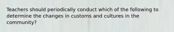 Teachers should periodically conduct which of the following to determine the changes in customs and cultures in the community?