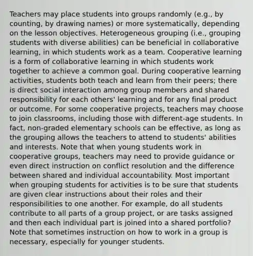 Teachers may place students into groups randomly (e.g., by counting, by drawing names) or more systematically, depending on the lesson objectives. Heterogeneous grouping (i.e., grouping students with diverse abilities) can be beneficial in collaborative learning, in which students work as a team. Cooperative learning is a form of collaborative learning in which students work together to achieve a common goal. During cooperative learning activities, students both teach and learn from their peers; there is direct social interaction among group members and shared responsibility for each others' learning and for any final product or outcome. For some cooperative projects, teachers may choose to join classrooms, including those with different-age students. In fact, non-graded elementary schools can be effective, as long as the grouping allows the teachers to attend to students' abilities and interests. Note that when young students work in cooperative groups, teachers may need to provide guidance or even direct instruction on conflict resolution and the difference between shared and individual accountability. Most important when grouping students for activities is to be sure that students are given clear instructions about their roles and their responsibilities to one another. For example, do all students contribute to all parts of a group project, or are tasks assigned and then each individual part is joined into a shared portfolio? Note that sometimes instruction on how to work in a group is necessary, especially for younger students.