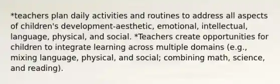 *teachers plan daily activities and routines to address all aspects of children's development-aesthetic, emotional, intellectual, language, physical, and social. *Teachers create opportunities for children to integrate learning across multiple domains (e.g., mixing language, physical, and social; combining math, science, and reading).