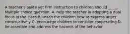 A teacher's polite yet firm instruction to children should _____. Multiple choice question. A. help the teacher in adopting a dual focus in the class B. teach the children how to express anger constructively C. encourage children to consider cooperating D. be assertive and address the hazards of the behavior