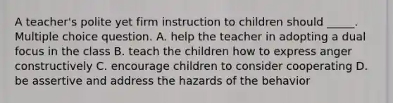 A teacher's polite yet firm instruction to children should _____. Multiple choice question. A. help the teacher in adopting a dual focus in the class B. teach the children how to express anger constructively C. encourage children to consider cooperating D. be assertive and address the hazards of the behavior