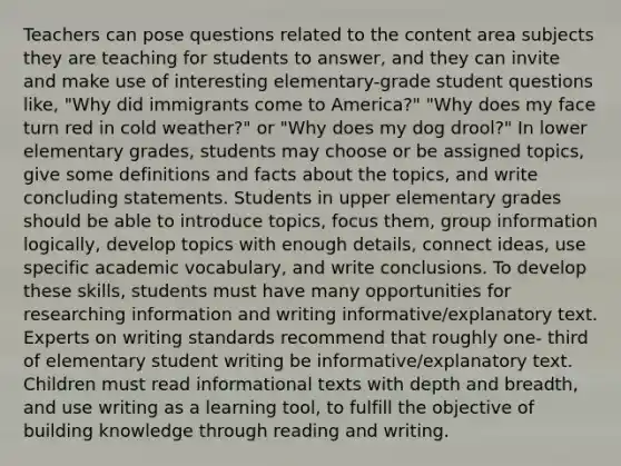 Teachers can pose questions related to the content area subjects they are teaching for students to answer, and they can invite and make use of interesting elementary-grade student questions like, "Why did immigrants come to America?" "Why does my face turn red in cold weather?" or "Why does my dog drool?" In lower elementary grades, students may choose or be assigned topics, give some definitions and facts about the topics, and write concluding statements. Students in upper elementary grades should be able to introduce topics, focus them, group information logically, develop topics with enough details, connect ideas, use specific academic vocabulary, and write conclusions. To develop these skills, students must have many opportunities for researching information and writing informative/explanatory text. Experts on writing standards recommend that roughly one- third of elementary student writing be informative/explanatory text. Children must read informational texts with depth and breadth, and use writing as a learning tool, to fulfill the objective of building knowledge through reading and writing.