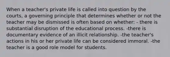 When a teacher's private life is called into question by the courts, a governing principle that determines whether or not the teacher may be dismissed is often based on whether: - there is substantial disruption of the educational process. -there is documentary evidence of an illicit relationship. -the teacher's actions in his or her private life can be considered immoral. -the teacher is a good role model for students.