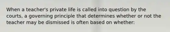 When a teacher's private life is called into question by the courts, a governing principle that determines whether or not the teacher may be dismissed is often based on whether: