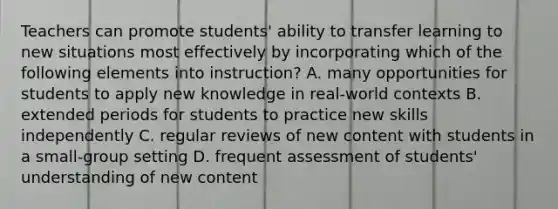 Teachers can promote students' ability to transfer learning to new situations most effectively by incorporating which of the following elements into instruction? A. many opportunities for students to apply new knowledge in real-world contexts B. extended periods for students to practice new skills independently C. regular reviews of new content with students in a small-group setting D. frequent assessment of students' understanding of new content