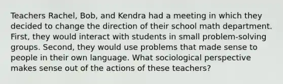 Teachers Rachel, Bob, and Kendra had a meeting in which they decided to change the direction of their school math department. First, they would interact with students in small problem-solving groups. Second, they would use problems that made sense to people in their own language. What sociological perspective makes sense out of the actions of these teachers?