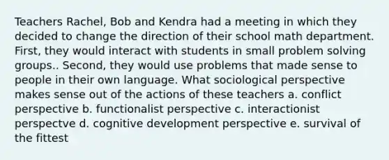 Teachers Rachel, Bob and Kendra had a meeting in which they decided to change the direction of their school math department. First, they would interact with students in small problem solving groups.. Second, they would use problems that made sense to people in their own language. What sociological perspective makes sense out of the actions of these teachers a. conflict perspective b. functionalist perspective c. interactionist perspectve d. cognitive development perspective e. survival of the fittest