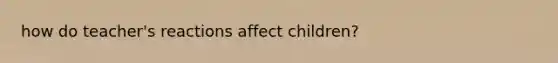 how do teacher's reactions affect children?