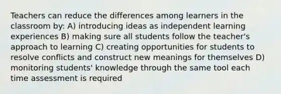 Teachers can reduce the differences among learners in the classroom by: A) introducing ideas as independent learning experiences B) making sure all students follow the teacher's approach to learning C) creating opportunities for students to resolve conflicts and construct new meanings for themselves D) monitoring students' knowledge through the same tool each time assessment is required