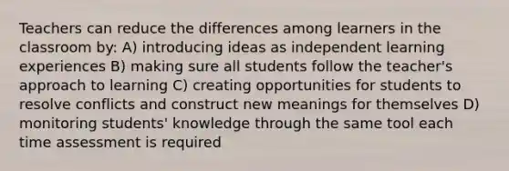 Teachers can reduce the differences among learners in the classroom by: A) introducing ideas as independent learning experiences B) making sure all students follow the teacher's approach to learning C) creating opportunities for students to resolve conflicts and construct new meanings for themselves D) monitoring students' knowledge through the same tool each time assessment is required