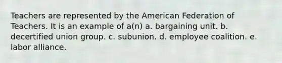 Teachers are represented by the American Federation of Teachers. It is an example of a(n) a. bargaining unit. b. decertified union group. c. subunion. d. employee coalition. e. labor alliance.