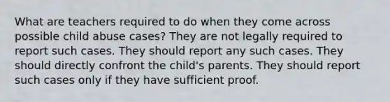 What are teachers required to do when they come across possible child abuse cases? They are not legally required to report such cases. They should report any such cases. They should directly confront the child's parents. They should report such cases only if they have sufficient proof.