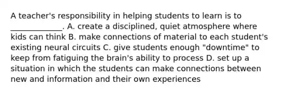 A teacher's responsibility in helping students to learn is to _____________. A. create a disciplined, quiet atmosphere where kids can think B. make connections of material to each student's existing neural circuits C. give students enough "downtime" to keep from fatiguing the brain's ability to process D. set up a situation in which the students can make connections between new and information and their own experiences