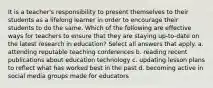 It is a teacher's responsibility to present themselves to their students as a lifelong learner in order to encourage their students to do the same. Which of the following are effective ways for teachers to ensure that they are staying up-to-date on the latest research in education? Select all answers that apply. a. attending reputable teaching conferences b. reading recent publications about education technology c. updating lesson plans to reflect what has worked best in the past d. becoming active in social media groups made for educators