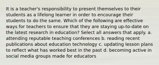 It is a teacher's responsibility to present themselves to their students as a lifelong learner in order to encourage their students to do the same. Which of the following are effective ways for teachers to ensure that they are staying up-to-date on the latest research in education? Select all answers that apply. a. attending reputable teaching conferences b. reading recent publications about education technology c. updating lesson plans to reflect what has worked best in the past d. becoming active in social media groups made for educators