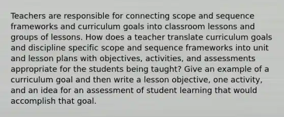 Teachers are responsible for connecting scope and sequence frameworks and curriculum goals into classroom lessons and groups of lessons. How does a teacher translate curriculum goals and discipline specific scope and sequence frameworks into unit and lesson plans with objectives, activities, and assessments appropriate for the students being taught? Give an example of a curriculum goal and then write a lesson objective, one activity, and an idea for an assessment of student learning that would accomplish that goal.