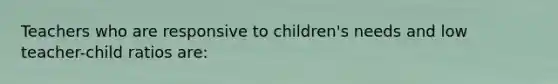 Teachers who are responsive to children's needs and low teacher-child ratios are: