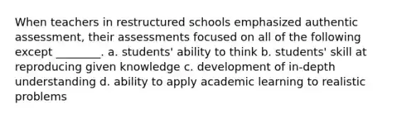 When teachers in restructured schools emphasized authentic assessment, their assessments focused on all of the following except ________. a. students' ability to think b. students' skill at reproducing given knowledge c. development of in-depth understanding d. ability to apply academic learning to realistic problems