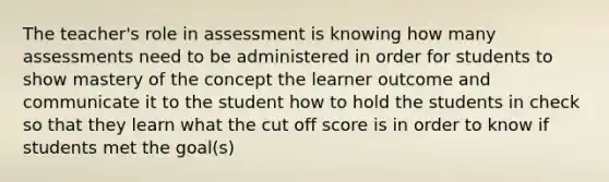 The teacher's role in assessment is knowing how many assessments need to be administered in order for students to show mastery of the concept the learner outcome and communicate it to the student how to hold the students in check so that they learn what the cut off score is in order to know if students met the goal(s)